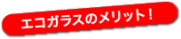 エコガラスのメリット！ 