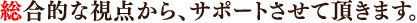 総合的な視点から、サポートさせて頂きます。